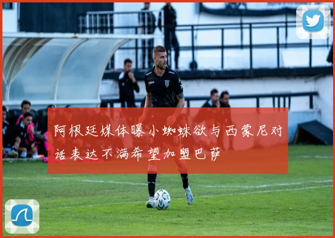 阿根廷媒体曝小蜘蛛欲与西蒙尼对话表达不满希望加盟巴萨