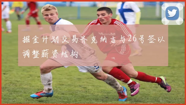 掘金计划交易齐克纳吉与26号签以调整薪资结构