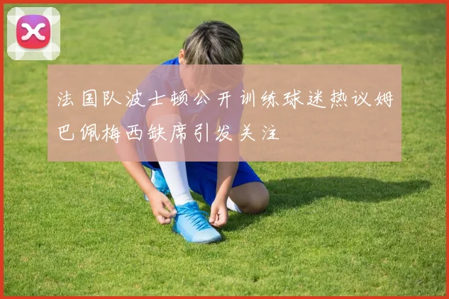 法国队波士顿公开训练球迷热议姆巴佩梅西缺席引发关注