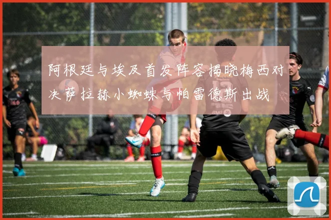 阿根廷与埃及首发阵容揭晓梅西对决萨拉赫小蜘蛛与帕雷德斯出战