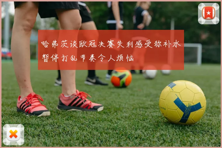 哈弗茨谈欧冠决赛失利感受称补水暂停打乱节奏令人烦恼