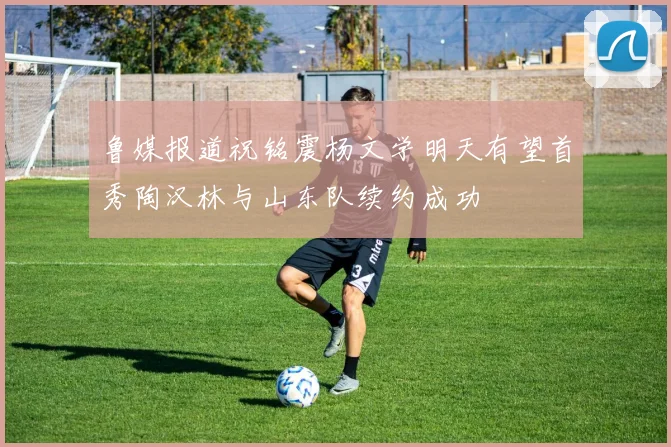鲁媒报道祝铭震杨文学明天有望首秀陶汉林与山东队续约成功