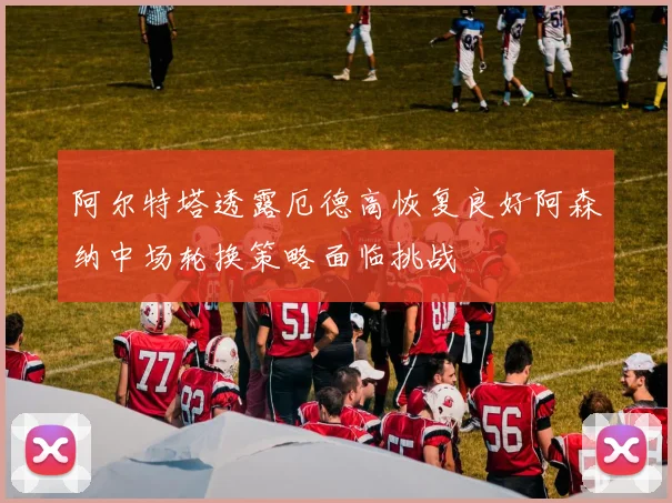 阿尔特塔透露厄德高恢复良好阿森纳中场轮换策略面临挑战