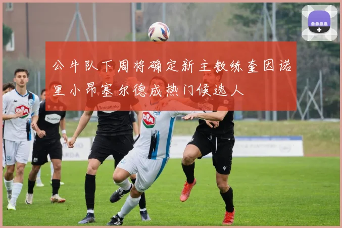 公牛队下周将确定新主教练奎因诺里小昂塞尔德成热门候选人