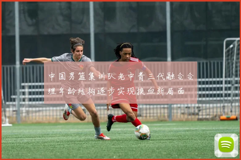 中国男篮集训队老中青三代融合合理年龄结构逐步实现换血新局面