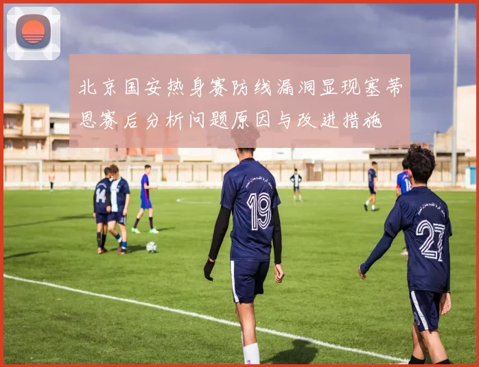 北京国安热身赛防线漏洞显现塞蒂恩赛后分析问题原因与改进措施
