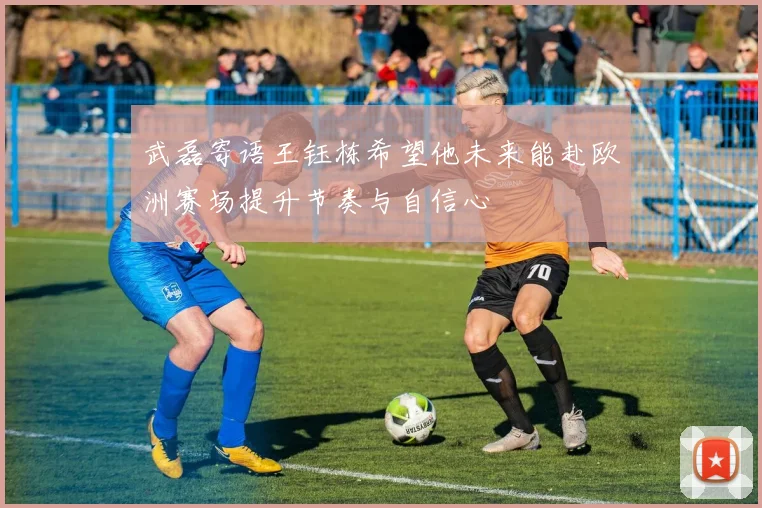 武磊寄语王钰栋希望他未来能赴欧洲赛场提升节奏与自信心