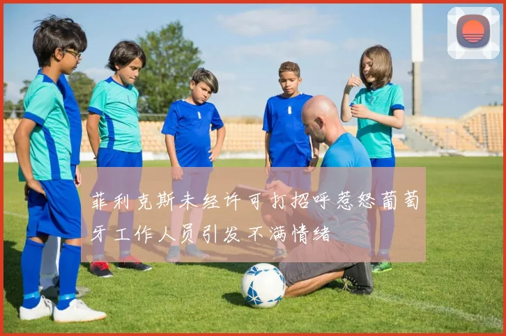 菲利克斯未经许可打招呼惹怒葡萄牙工作人员引发不满情绪