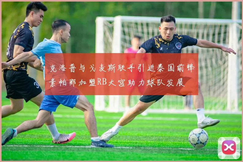 克洛普与戈麦斯联手引进泰国前锋素帕那加盟RB大宫助力球队发展