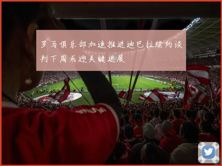罗马俱乐部加速推进迪巴拉续约谈判下周或迎关键进展