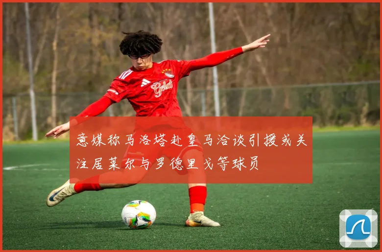 意媒称马洛塔赴皇马洽谈引援或关注居莱尔与罗德里戈等球员