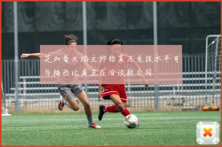 芝加哥火焰主帅称莱万竞技水平可与梅西比肩正在洽谈新合同