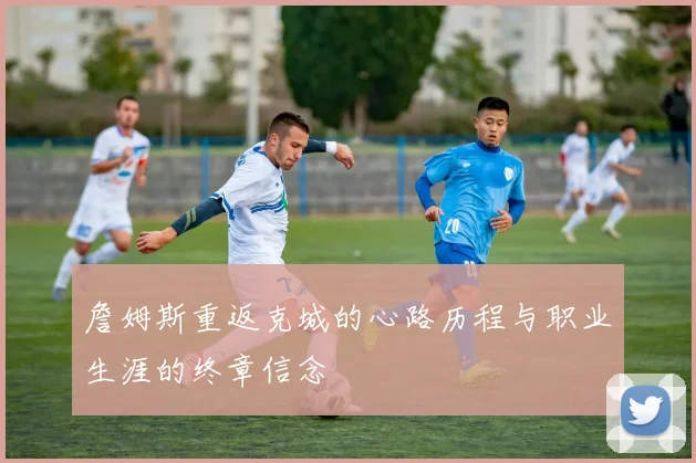詹姆斯重返克城的心路历程与职业生涯的终章信念