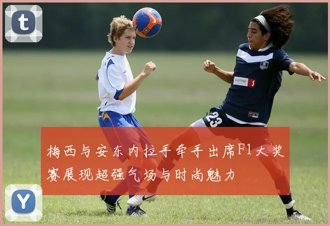 梅西与安东内拉手牵手出席F1大奖赛展现超强气场与时尚魅力
