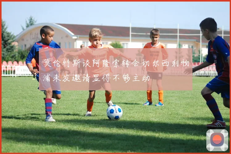 莫伦特斯谈阿隆索转会切尔西利物浦未发邀请显得不够主动