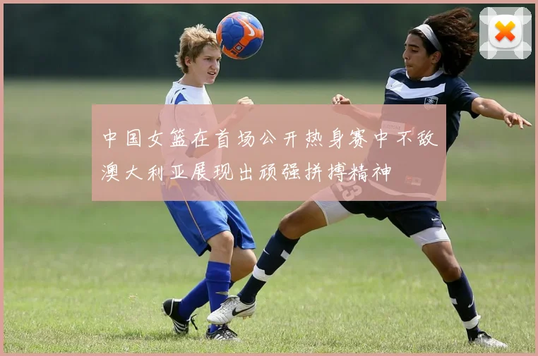 中国女篮在首场公开热身赛中不敌澳大利亚展现出顽强拼搏精神