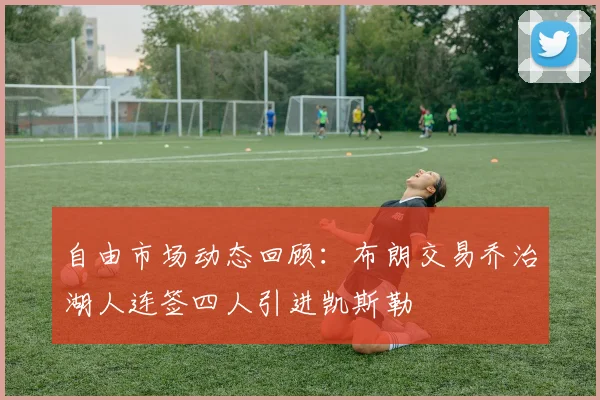 自由市场动态回顾：布朗交易乔治湖人连签四人引进凯斯勒
