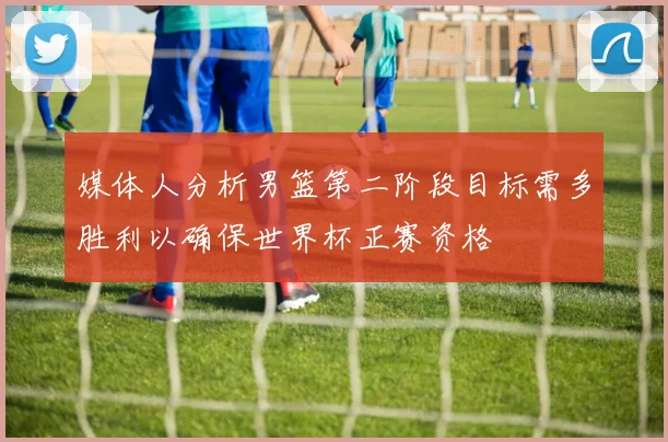 媒体人分析男篮第二阶段目标需多胜利以确保世界杯正赛资格