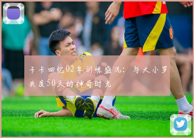 卡卡回忆02年训练盛况：与大小罗共度50天的神奇时光