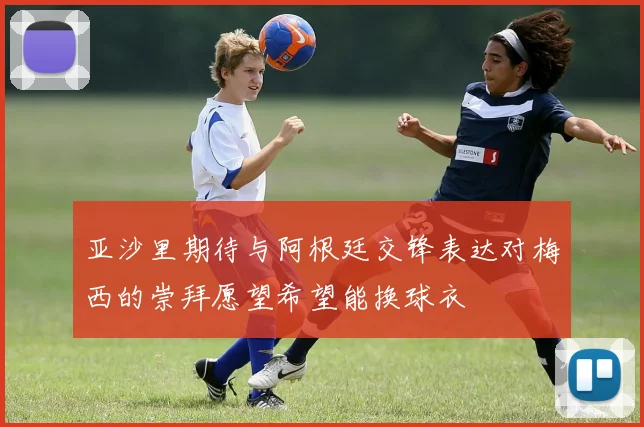 亚沙里期待与阿根廷交锋表达对梅西的崇拜愿望希望能换球衣