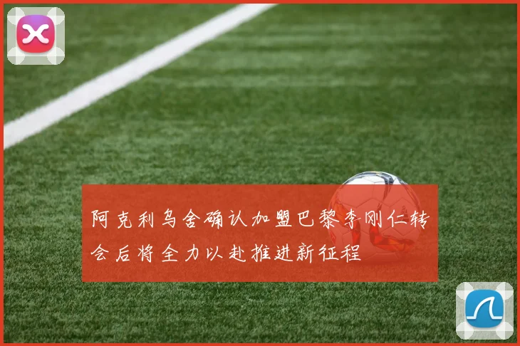阿克利乌舍确认加盟巴黎李刚仁转会后将全力以赴推进新征程